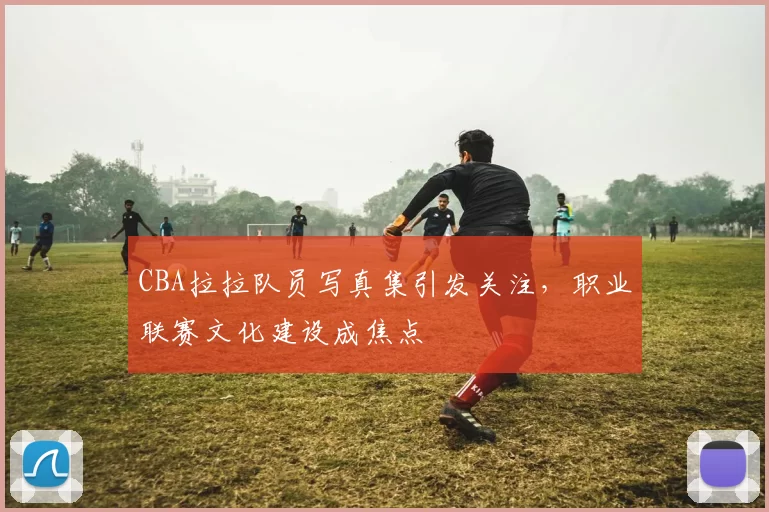 CBA拉拉队员写真集引发关注,职业联赛文化建设成焦点