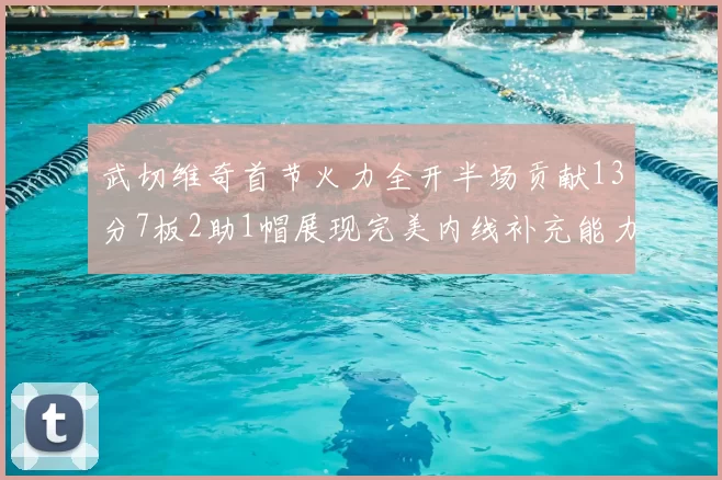 武切维奇首节火力全开半场贡献13分7板2助1帽展现完美内线补充能力