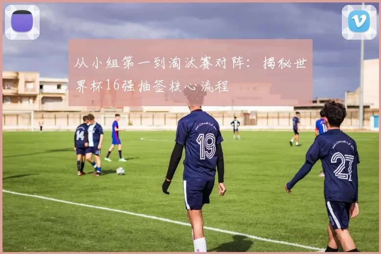 从小组第一到淘汰赛对阵:揭秘世界杯16强抽签核心流程