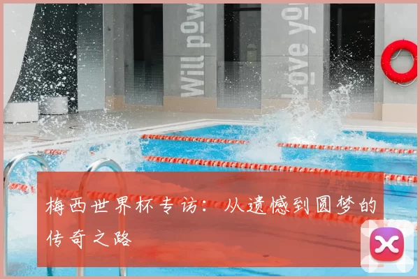 梅西世界杯专访：从遗憾到圆梦的传奇之路