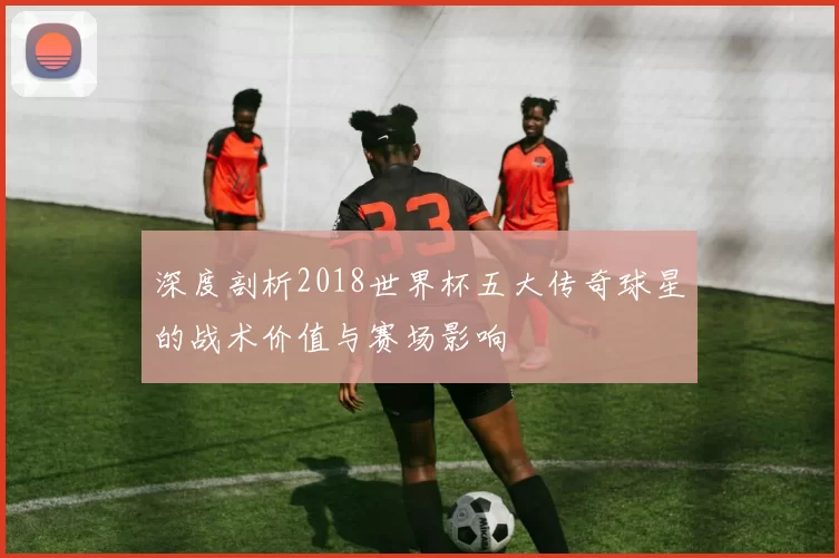 深度剖析2018世界杯五大传奇球星的战术价值与赛场影响