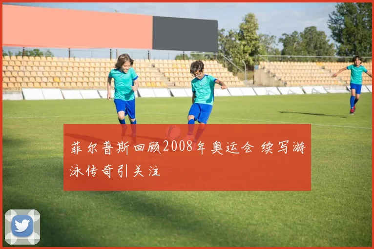 菲尔普斯回顾2008年奥运会 续写游泳传奇引关注