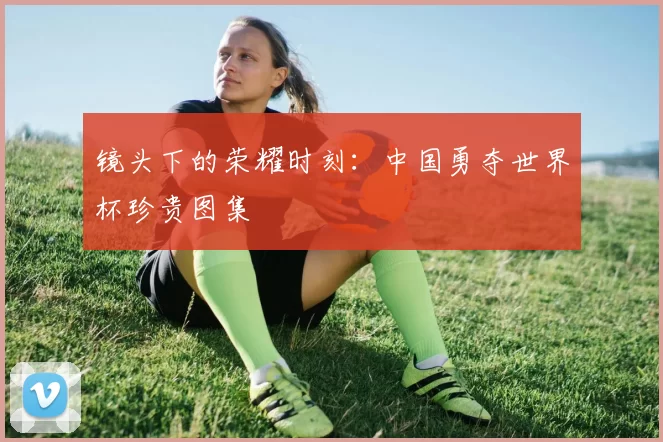 镜头下的荣耀时刻：中国勇夺世界杯珍贵图集