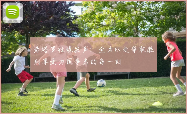 劳塔罗社媒发声：全力以赴争取胜利享受为国争光的每一刻