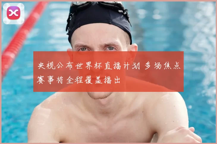 央视公布世界杯直播计划 多场焦点赛事将全程覆盖播出
