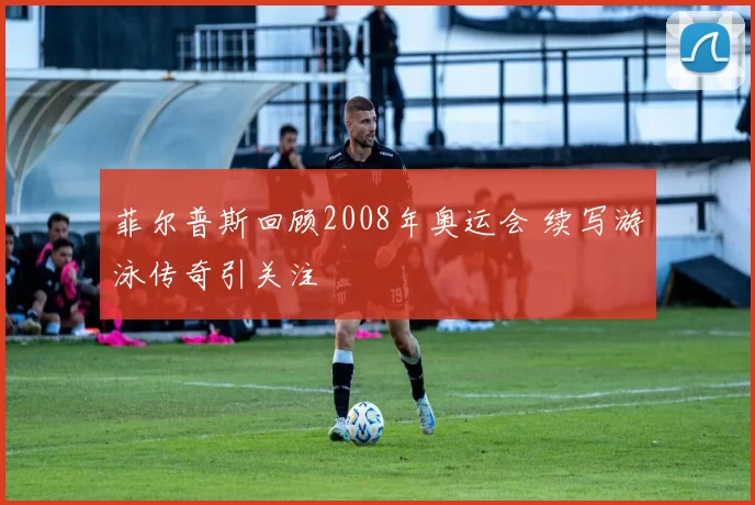 菲尔普斯回顾2008年奥运会 续写游泳传奇引关注