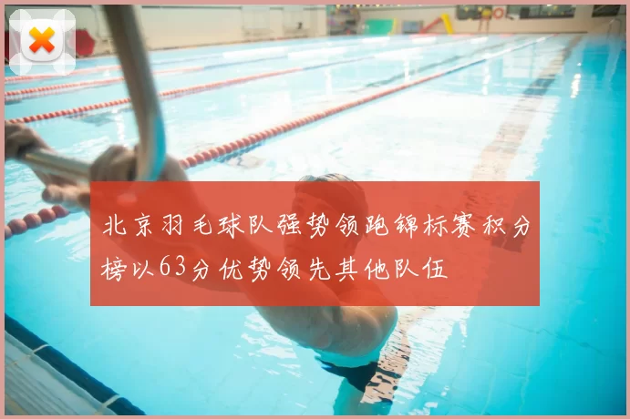 北京羽毛球队强势领跑锦标赛积分榜以63分优势领先其他队伍
