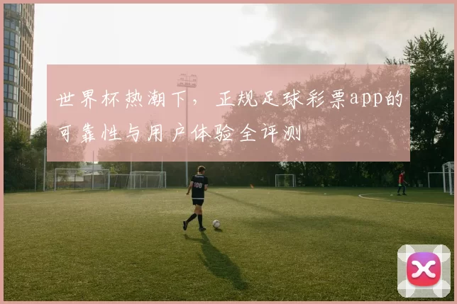 世界杯热潮下，正规足球彩票app的可靠性与用户体验全评测