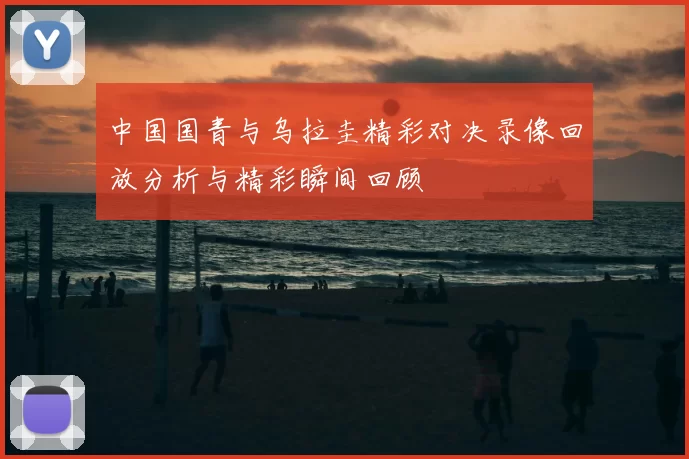 中国国青与乌拉圭精彩对决录像回放分析与精彩瞬间回顾