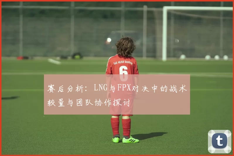 赛后分析:LNG与FPX对决中的战术较量与团队协作探讨
