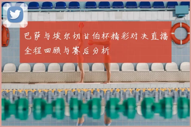 巴萨与埃尔切甘伯杯精彩对决直播全程回顾与赛后分析