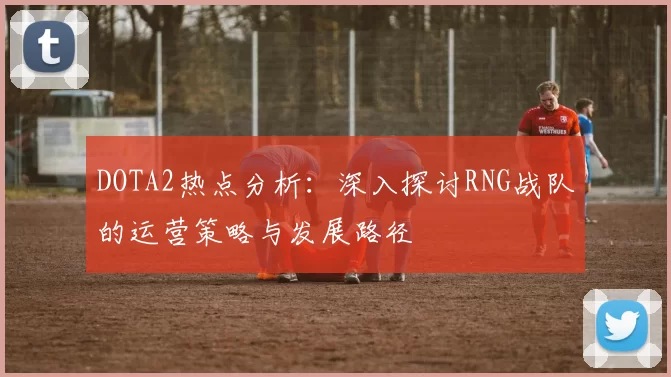 DOTA2热点分析:深入探讨RNG战队的运营策略与发展路径