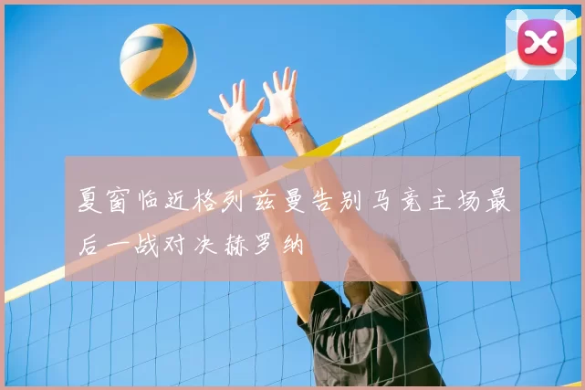 夏窗临近格列兹曼告别马竞主场最后一战对决赫罗纳