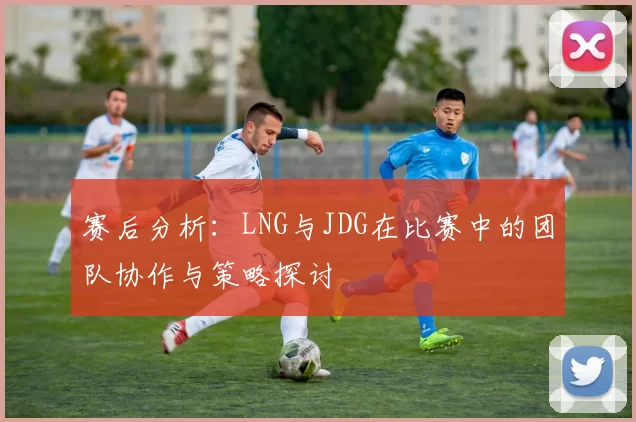 赛后分析:LNG与JDG在比赛中的团队协作与策略探讨