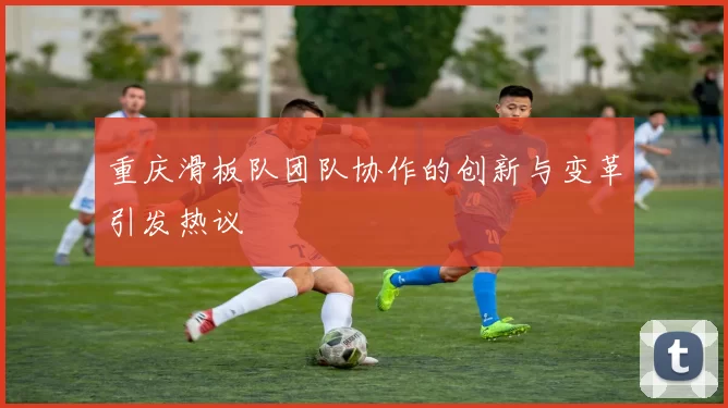 重庆滑板队团队协作的创新与变革引发热议