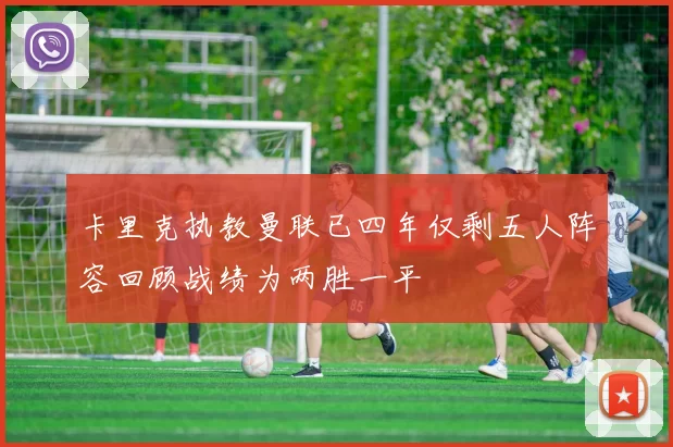 卡里克执教曼联已四年仅剩五人阵容回顾战绩为两胜一平
