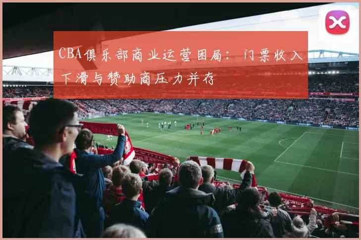 CBA俱乐部商业运营困局:门票收入下滑与赞助商压力并存