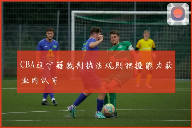 CBA辽宁籍裁判执法规则把握能力获业内认可