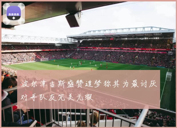波尔津吉斯盛赞追梦称其为最讨厌对手队友完美无瑕