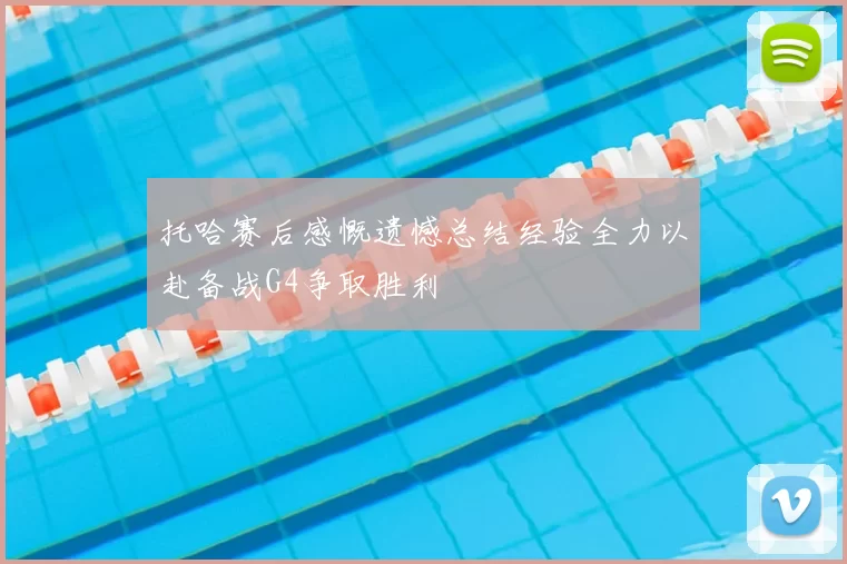 托哈赛后感慨遗憾总结经验全力以赴备战G4争取胜利