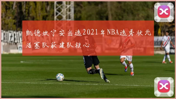 凯德坎宁安当选2021年NBA选秀状元活塞队获建队核心