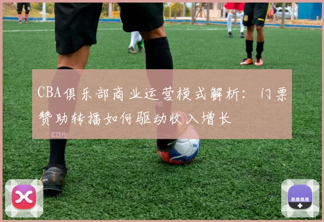 CBA俱乐部商业运营模式解析:门票赞助转播如何驱动收入增长