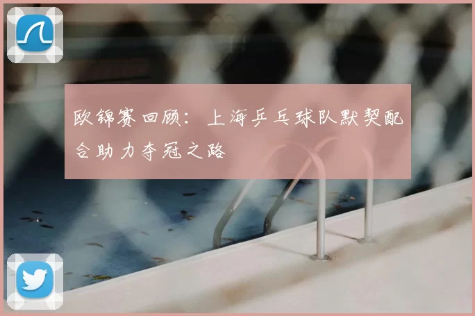 欧锦赛回顾：上海乒乓球队默契配合助力夺冠之路