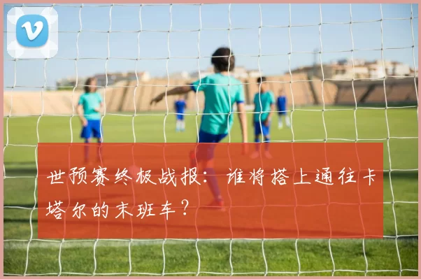世预赛终极战报:谁将搭上通往卡塔尔的末班车?
