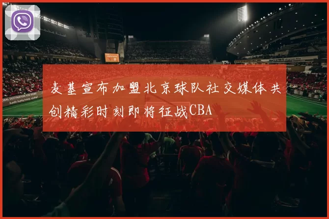 麦基宣布加盟北京球队社交媒体共创精彩时刻即将征战CBA