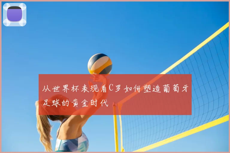 从世界杯表现看C罗如何塑造葡萄牙足球的黄金时代