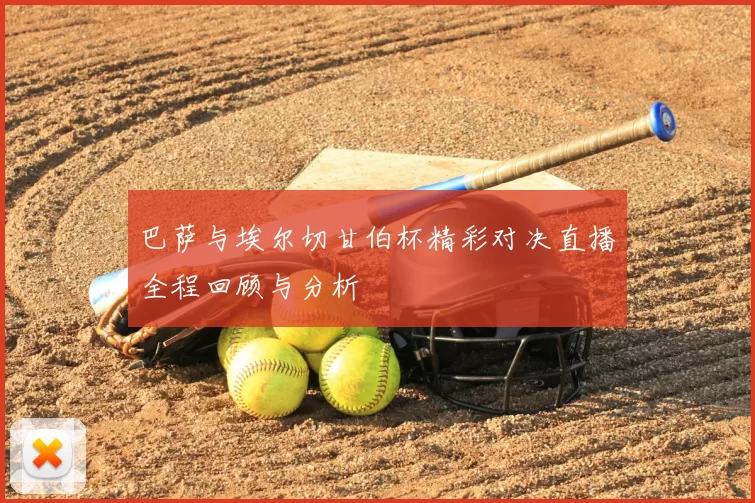 巴萨与埃尔切甘伯杯精彩对决直播全程回顾与分析