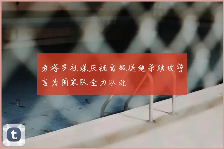 劳塔罗社媒庆祝晋级送绝杀助攻誓言为国家队全力以赴