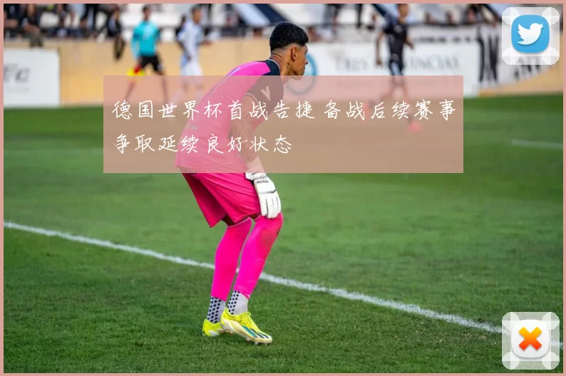 德国世界杯首战告捷 备战后续赛事争取延续良好状态
