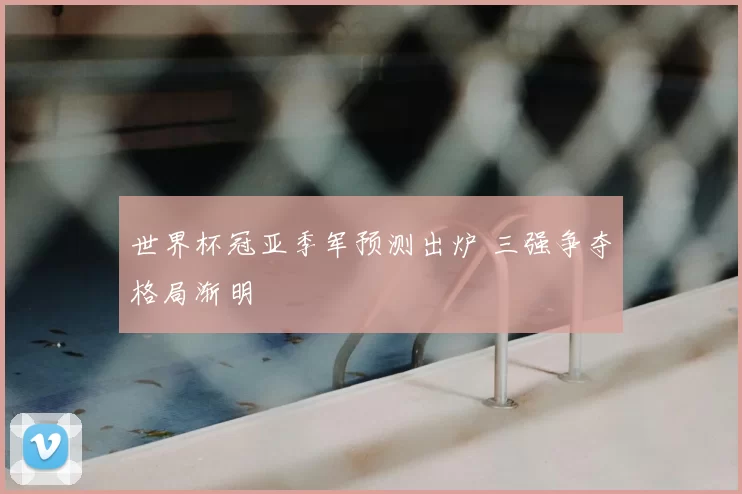 世界杯冠亚季军预测出炉 三强争夺格局渐明
