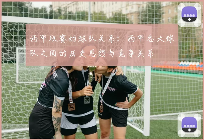 西甲联赛的球队关系：西甲各大球队之间的历史恩怨与竞争关系