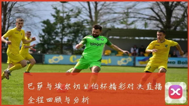 巴萨与埃尔切甘伯杯精彩对决直播全程回顾与分析