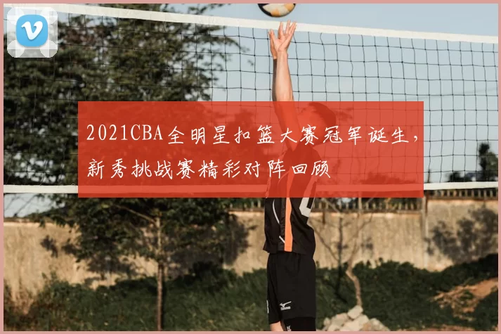 2021CBA全明星扣篮大赛冠军诞生，新秀挑战赛精彩对阵回顾